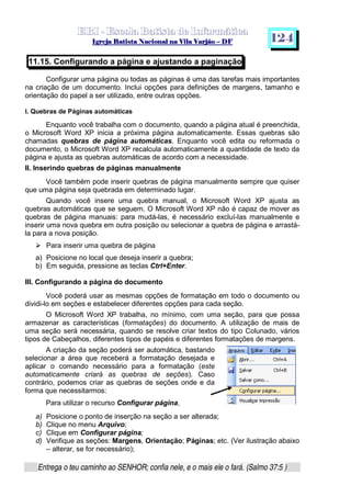   ¡ ¢ £   ¤ ¥ ¦ § ¨ ¡ ¨ ©  ¤ © ¨   ¢   ¦    ©  ¥ ¨
  !!  ## $$ ## %%  '' %% ## (( ## ))  00 11 ## 22 11 ## 33  22 ## 33 ##  44 00 55 66 77
Entrega o teu caminho ao SENHOR; confia nele, e o mais ele o fará. (Salmo 37:5 )
1 2 4
11.15. Configurando a página e ajustando a paginação
Configurar uma página ou todas as páginas é uma das tarefas mais importantes
na criação de um documento. Inclui opções para definições de margens, tamanho e
orientação do papel a ser utilizado, entre outras opções.
I. Quebras de Páginas automáticas
Enquanto você trabalha com o documento, quando a página atual é preenchida,
o Microsoft Word XP inicia a próxima página automaticamente. Essas quebras são
chamadas quebras de página automáticas. Enquanto você edita ou reformada o
documento, o Microsoft Word XP recalcula automaticamente a quantidade de texto da
página e ajusta as quebras automáticas de acordo com a necessidade.
II. Inserindo quebras de páginas manualmente
Você também pode inserir quebras de página manualmente sempre que quiser
que uma página seja quebrada em determinado lugar.
Quando você insere uma quebra manual, o Microsoft Word XP ajusta as
quebras automáticas que se seguem. O Microsoft Word XP não é capaz de mover as
quebras de página manuais: para mudá-las, é necessário excluí-las manualmente e
inserir uma nova quebra em outra posição ou selecionar a quebra de página e arrastá-
la para a nova posição.
h
Para inserir uma quebra de página
a) Posicione no local que deseja inserir a quebra;
b) Em seguida, pressione as teclas Ctrl+Enter.
III. Configurando a página do documento
Você poderá usar as mesmas opções de formatação em todo o documento ou
dividi-lo em seções e estabelecer diferentes opções para cada seção.
O Microsoft Word XP trabalha, no mínimo, com uma seção, para que possa
armazenar as características (formatações) do documento. A utilização de mais de
uma seção será necessária, quando se resolve criar textos do tipo Colunado, vários
tipos de Cabeçalhos, diferentes tipos de papéis e diferentes formatações de margens.
A criação da seção poderá ser automática, bastando
selecionar a área que receberá a formatação desejada e
aplicar o comando necessário para a formatação (este
automaticamente criará as quebras de seções). Caso
contrário, podemos criar as quebras de seções onde e da
forma que necessitarmos:
Para utilizar o recurso Configurar página,
a) Posicione o ponto de inserção na seção a ser alterada;
b) Clique no menu Arquivo;
c) Clique em Configurar página;
d) Verifique as seções: Margens, Orientação; Páginas; etc. (Ver ilustração abaixo
– alterar, se for necessário);
 