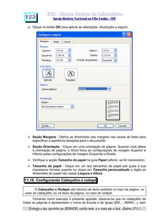   ¡ ¢ £   ¤ ¥ ¦ § ¨ ¡ ¨ ©  ¤ © ¨   ¢   ¦    ©  ¥ ¨
  !!  ## $$ ## %%  '' %% ## (( ## ))  00 11 ## 22 11 ## 33  22 ## 33 ##  44 00 55 66 77
Entrega o teu caminho ao SENHOR; confia nele, e o mais ele o fará. (Salmo 37:5 )
1 2 5
O Cabeçalho e Rodapé são trechos de texto exibidos no topo da página, no
caso do cabeçalho; ou na base da página, no caso do rodapé.
e) Clique no botão OK para aplicar as alterações. (Ilustração a seguir).
h
Seção Margens - Defina as dimensões das margens nas caixas de texto para
especificar a aparência desejada para o documento.
h
Seção Orientação - Clique em uma orientação de página. Quando você altera
a orientação de página, o Word troca as configurações de margem Superior e
Inferior pelas configurações de margem Esquerda e Direita.
h
Verifique a seção Tamanho do papel na guia Papel (alterar, se for necessário).
h
Tamanho do papel - Clique em um dos tamanhos de papel aos quais a sua
impressora fornece suporte ou clique em Tamanho personalizado e digite as
dimensões do papel nas caixas Largura e Altura.
11.16. Configurando Cabeçalho e rodapé
Tomando como exemplo a presente apostila, observa-se que no cabeçalho de
todas as páginas é apresentado o nome da Escola e da Igreja (EBI...; IBANV...), bem
 