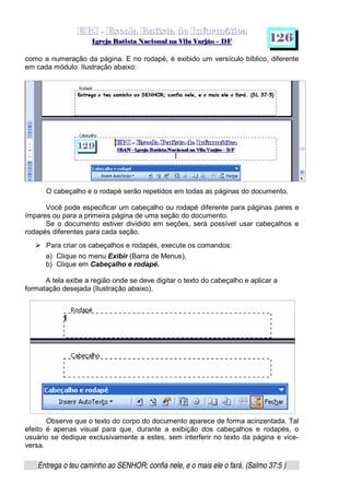   ¡ ¢ £   ¤ ¥ ¦ § ¨ ¡ ¨ ©  ¤ © ¨   ¢   ¦    ©  ¥ ¨
  !!  ## $$ ## %%  '' %% ## (( ## ))  00 11 ## 22 11 ## 33  22 ## 33 ##  44 00 55 66 77
Entrega o teu caminho ao SENHOR; confia nele, e o mais ele o fará. (Salmo 37:5 )
1 2 6
como a numeração da página. E no rodapé, é exibido um versículo bíblico, diferente
em cada módulo. Ilustração abaixo:
O cabeçalho e o rodapé serão repetidos em todas as páginas do documento.
Você pode especificar um cabeçalho ou rodapé diferente para páginas pares e
ímpares ou para a primeira página de uma seção do documento.
Se o documento estiver dividido em seções, será possível usar cabeçalhos e
rodapés diferentes para cada seção.
h
Para criar os cabeçalhos e rodapés, execute os comandos:
a) Clique no menu Exibir (Barra de Menus),
b) Clique em Cabeçalho e rodapé.
A tela exibe a região onde se deve digitar o texto do cabeçalho e aplicar a
formatação desejada (Ilustração abaixo).
Observe que o texto do corpo do documento aparece de forma acinzentada. Tal
efeito é apenas visual para que, durante a exibição dos cabeçalhos e rodapés, o
usuário se dedique exclusivamente a estes, sem interferir no texto da página e vice-
versa.
 
