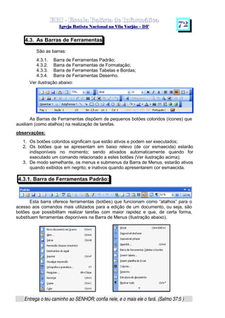   ¡ ¢ £   ¤ ¥ ¦ § ¨ ¡ ¨ ©  ¤ © ¨   ¢   ¦    ©  ¥ ¨
  !!  ## $$ ## %%  '' %% ## (( ## ))  00 11 ## 22 11 ## 33  22 ## 33 ##  44 00 55 66 77
Entrega o teu caminho ao SENHOR; confia nele, e o mais ele o fará. (Salmo 37:5 )
7 2
4.3. As Barras de Ferramentas
São as barras:
4.3.1. Barra de Ferramentas Padrão;
4.3.2. Barra de Ferramentas de Formatação;
4.3.3. Barra de Ferramentas Tabelas e Bordas;
4.3.4. Barra de Ferramentas Desenho.
Ver ilustração abaixo:
As Barras de Ferramentas dispõem de pequenos botões coloridos (ícones) que
auxiliam (como atalhos) na realização de tarefas.
observações:
1. Os botões coloridos significam que estão ativos e podem ser executados;
2. Os botões que se apresentam em baixo relevo (de cor esmaecida) estarão
indisponíveis no momento; sendo ativados automaticamente quando for
executado um comando relacionado a estes botões (Ver ilustração acima);
3. De modo semelhante, os menus e submenus da Barra de Menus, estarão ativos
quando exibidos em negrito; e inativos quando apresentarem cor esmaecida.
4.3.1. Barra de Ferramentas Padrão:
Esta barra oferece ferramentas (botões) que funcionam como “atalhos” para o
acesso aos comandos mais utilizados para a edição de um documento, ou seja, são
botões que possibilitam realizar tarefas com maior rapidez e que, de certa forma,
substituem ferramentas disponíveis na Barra de Menus (Ilustração abaixo).
 