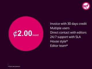 ¢2.00/word
Invoice with 30 days credit
Multiple users
Direct contact with editors
24/7 support with SLA
House style*
Editor team*
-
*+6 per cent premium
 
