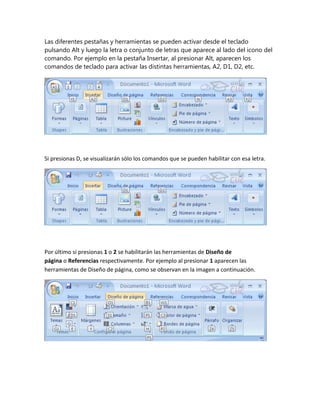Las diferentes pestañas y herramientas se pueden activar desde el teclado
pulsando Alt y luego la letra o conjunto de letras que aparece al lado del icono del
comando. Por ejemplo en la pestaña Insertar, al presionar Alt, aparecen los
comandos de teclado para activar las distintas herramientas, A2, D1, D2, etc.
Si presionas D, se visualizarán sólo los comandos que se pueden habilitar con esa letra.
Por último si presionas 1 o 2 se habilitarán las herramientas de Diseño de
página o Referencias respectivamente. Por ejemplo al presionar 1 aparecen las
herramientas de Diseño de página, como se observan en la imagen a continuación.
 