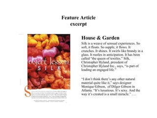 Feature Article
   excerpt

        House & Garden
        Silk is a weave of sensual experiences. So
        soft, it floats. So supple, it flows. It
        crunches. It shines. It swirls like brandy in a
        glass. It rustles in anticipation. It has been
        called “the queen of textiles.” Silk,
        Christopher Hyland, president of
        Christopher Hyland Inc., says, “is part of
        leading an engaged life.”

        “I don’t think there’s any other natural
        material quite like it,” says designer
        Monique Gibson, of Dilger Gibson in
        Atlanta. “It’s luxurious. It’s sexy. And the
        way it’s created is a small miracle.” . . .
 