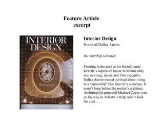 Feature Article
    excerpt

        Interior Design
        Home of Dallas Austin

        the starship serentity

        Floating in the pool at his friend Lenny
        Kravitz’s supercool house in Miami early
        one morning, music and film executive
        Dallas Austin mused out load about living
        in a “spaceship” like Kravitz’s someday. It
        wasn’t long before the rocker’s architect,
        Architropolis principal Michael Czysz, was
        on his way to Atlanta to help Austin look
        for a lot. . . .
 
