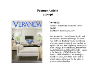 Feature Article
    excerpt

        Veranda
         Home of Rutherford and Laura Turner
         Seydel
         EcoManor: Sustainable Style

         Just weeks after Laura Turner Seydel and
         her husband Rutherford bought the1920s
         two-bedroom dwelling behind their home
         to create a guest cottage, it was crushed by
         a giant oak tree. You might say nature gave
         them a nudge. Soon afterward, the environ-
         mental activists and philanthropists—Laura
         is the daughter of CNN founder Ted
         Turner, and Rutherford is an attorney—
         built EcoManor, now their home and an
         award-wining showcase for the latest in
         green residential design.
 