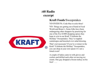 :60 Radio
  excerpt
     Kraft Foods/Sweepstakes
     VO OVER PA: Code blue in aisle three!
     VO: Things are getting out of hand at Food
     World and Bruno’s. Some folks have been
     endangering other shoppers by practicing for
     one of the five $1000 shopping sprees they
     hope to win in our Kraft “Celebrate the
     Holiday” Sweepstakes. They’ve toppled
     cantaloupes and knocked over salad dressing.
     That’s not necessary! If you’re a winner in the
     Kraft “Celebrate the Holiday” Sweepstakes,
     you can shop at your own speed. It’s not a
     timed event!
     A couple of ladies came in with gloves and
     coolers and drilled each other on moving ice
     cream. One guy dropped a frozen turkey on his
     foot! . . .
 