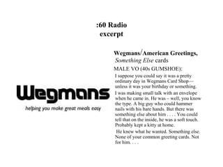 :60 Radio
 excerpt

     Wegmans/American Greetings,
     Something Else cards
     MALE VO (40s GUMSHOE):
     I suppose you could say it was a pretty
     ordinary day in Wegmans Card Shop—
     unless it was your birthday or something.
     I was making small talk with an envelope
     when he came in. He was – well, you know
     the type. A big guy who could hammer
     nails with his bare hands. But there was
     something else about him . . . . You could
     tell that on the inside, he was a soft touch.
     Probably kept a kitty at home.
      He knew what he wanted. Something else.
     None of your common greeting cards. Not
     for him. . . .
 