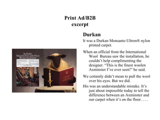 Print Ad/B2B
   excerpt
       Durkan
       It was a Durkan Monsanto Ultron® nylon
           printed carpet.
       When an official from the International
         Wool Bureau saw the installation, he
         couldn’t help complimenting the
         designer. “This is the finest woolen
         Axminster I’ve ever seen!” he said.
       We certainly didn’t mean to pull the wool
          over his eyes. But we did.
       His was an understandable mistake. It’s
          just about impossible today to tell the
          difference between an Axminster and
          our carpet when it’s on the floor. . . .
 