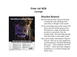Print Ad/ B2B
   excerpt

        Hoechst Roussel
        The old ways die hard. Some LCOs keep
             on doing the same old thing at the
             same time, as though it were sacred.
        It’s the same thing season after season. Put
             down a pre the month spring arrives.
             Run back in a couple of months and
             put down a second pre. Pray the
             weather holds. The only thing missing
             from this ritual is some magic words.
        This season, break with tradition. Skip the
             first pre. Then use an early application
             of postemergence Acclaim® Herbicide
             plus a pre —such as Balan®, Pre-M®
             or others —at the same time crabgrass
             germinates. It’s a control strategy that
             really works. . . .
 