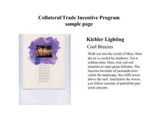 Collateral/Trade Incentive Program
            sample page

                    Kichler Lighting
                    Cool Breezes
                    Walk out into the world of Maui. Here
                    the air is cooled by rainbows. Yet it
                    seldom rains. Here, rich, red soil
                    stretches to meet green hillsides. The
                    luscious lavender of jacaranda trees
                    colors the landscape. Sea cliffs tower
                    above the surf. And below the waves,
                    you follow currents of parrotfish past
                    coral canyons.
 