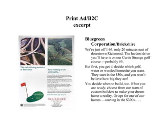 Print Ad/B2C
   excerpt

       Bluegreen
          Corporation/Brickshire
       We’re just off I-64, only 20 minutes east of
           downtown Richmond. The hardest drive
           you’ll have is on our Curtis Strange golf
           course —probably #5.
       But first, you get to decide which golf,
           water or wooded homesite you want.
           They start in the $50s, and you won’t
           believe how big they are!
       You decide when to build, too. When you
           are ready, choose from our team of
           custom builders to make your dream
           home a reality. Or opt for one of our
           homes —starting in the $300s. . . .
 