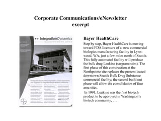 Corporate Communications/eNewsletter
             excerpt

                   Bayer HealthCare
                   Step by step, Bayer HealthCare is moving
                   toward FDA licensure of a new commercial
                   biologics manufacturing facility in Lynn-
                   wood, WA, just a few miles north of Seattle.
                   This fully automated facility will produce
                   the bulk drug Leukine (sargramostim). The
                   first phase of this construction at the
                   Northpointe site replaces the present leased
                   downtown Seattle Bulk Drug Substance
                   commercial facility; the second build out
                   phase will allow the consolidation of four
                   area sites.
                    In 1991, Leukine was the first biotech
                   product to be approved in Washington’s
                   biotech community, . . .
 