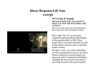 Direct Response/Lift Note
         excerpt
               PCS Coins & Stamps
               DO YOU KNOW WHY YOU HAVEN’T
               SEEN ANY NEW JFK HALF-DOLLARS
               LATELY?
               BECAUSE THEY ARE NO LONGER BEING
               RELEASED TO THE GENERAL PUBLIC

               That’s right. The U.S. government
               stopped releasing Kennedy Half-Dollars
               to the general public in 2002. Most
               people don’t even know that they are still
               being minted, much less how to get their
               hands on them.
               But don’t worry. As a select subscriber,
               you’ll be guaranteed to receive our entire
               historic collection of uncirculated, reg-
               ular-issue John F. Kennedy Half-Dollars,
               including the most recent coins that are
               not being released to the general public.
 