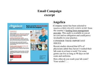 Email Campaign
   excerpt

         Angelica
         (Company name) has been selected to
          receive a FREE ON-SITE LINEN AUDIT from
          the country’s leading linen management
          provider. This audit is available to you at
          no cost and no obligation and could prove
          invaluable to your practice.
          CONSIDER THESE IMPORTANT
          ISSUES:
          Recent studies showed that 65% of
          physicians admit they haven’t washed their
          lab coats in at least a week! Yet some
          germs can live as long as 90 days on lab
          coats and uniforms.
          How often do you wash your lab coats?
          Your scrubs? . . .
 