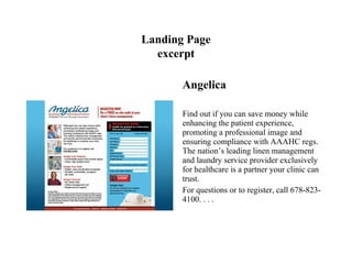 Landing Page
  excerpt

       Angelica

       Find out if you can save money while
       enhancing the patient experience,
       promoting a professional image and
       ensuring compliance with AAAHC regs.
       The nation’s leading linen management
       and laundry service provider exclusively
       for healthcare is a partner your clinic can
       trust.
       For questions or to register, call 678-823-
       4100. . . .
 