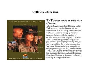 Collateral/Brochure

          TNT Movies remind us of the value
          of dreams.
           Movies become our shared history, and at
          TNT, we are committed to making our
          contribution to it. As today’s moviemakers,
          we have a vision to make popular enter-
          tainment features with the passion of
          creative excellence and original expression.
          That’s our enduring promise to you—to
          provide first-quality programming that you
          can be proud to offer to your community.
          We know that the value you recognize in
          our programming is the very foundation of
          TNT. TNT Original productions are movies
          that showcase the most acclaimed stars and
          illustrious directors, writers and craftsmen
          working in Hollywood today.
 