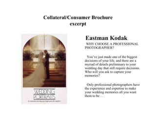 Collateral/Consumer Brochure
            excerpt

                 Eastman Kodak
                 WHY CHOOSE A PROFESSIONAL
                PHOTOGRAPHER?

                 You’ve just made one of the biggest
                decisions of your life, and there are a
                myriad of details preliminary to your
                wedding day that still require decisions.
                Who will you ask to capture your
                memories?

                  Only professional photographers have
                the experience and expertise to make
                your wedding memories all you want
                them to be. . . .
 