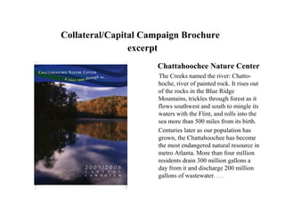 Collateral/Capital Campaign Brochure
                excerpt
                     Chattahoochee Nature Center
                      The Creeks named the river: Chatto-
                      hoche, river of painted rock. It rises out
                      of the rocks in the Blue Ridge
                      Mountains, trickles through forest as it
                      flows southwest and south to mingle its
                      waters with the Flint, and rolls into the
                      sea more than 500 miles from its birth.
                      Centuries later as our population has
                      grown, the Chattahoochee has become
                      the most endangered natural resource in
                      metro Atlanta. More than four million
                      residents drain 300 million gallons a
                      day from it and discharge 200 million
                      gallons of wastewater. . . .
 