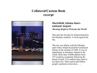 Collateral/Custom Book
        excerpt

             Hartsfield Atlanta Inter-
             national Airport
             Burning Bright to Welcome the World.

             This time the fire that lit Atlanta burned in
             the Olympic cauldron. A torch against the
             sky.

             The city was aflame with the Olympic
             spirit when Atlanta hosted the Centennial
             Games in the summer of 1996. It was an
             opportunity to introduce Atlanta to the
             world. More than 10,000 athletes from
             197 countries competed, following the
             dream of gold. Two million fans came to
             see them win. Three-and-a-half billion
             people watched on television. . . .
 