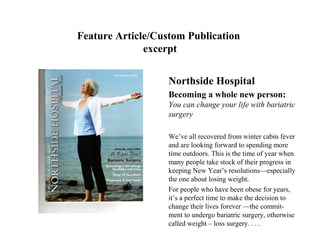 Feature Article/Custom Publication
              excerpt


                   Northside Hospital
                   Becoming a whole new person:
                   You can change your life with bariatric
                   surgery

                   We’ve all recovered from winter cabin fever
                   and are looking forward to spending more
                   time outdoors. This is the time of year when
                   many people take stock of their progress in
                   keeping New Year’s resolutions—especially
                   the one about losing weight.
                   For people who have been obese for years,
                   it’s a perfect time to make the decision to
                   change their lives forever —the commit-
                   ment to undergo bariatric surgery, otherwise
                   called weight – loss surgery. . . .
 