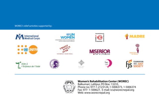 Building together
after crisis in Nepal 10
WOREC’s relief activities supported by:
were health camps conducted to provide support to pregnant women and lactating mothers,
who were the most vulnerable groups during the calamity.
Working at the grassroots level, WOREC realized that psycho-social wellbeing is essential for
all women to actively participate in their communities. So post-earthquake, it was important to
ensure that women received psycho-social support during relief distribution. It was imperative
to make women feel that they were not alone. Standing together with women in need and
making her feel that she and her family are not alone was very important. So, along with relief
distribution, the organization concentrated on providing psycho-social first aid and psycho-
social counselling to women in need.
WOREC's relief activities supported by:
Women’s Rehabilitation Center (WOREC)
Balkumari, Lalitpur, PO Box: 13233,
Phone no: 977-1-2123124, 1-5006373, 1-5006374
Fax: 977- 1-5006271, E-mail: ics@worecnepal.org
Web: www.worecnepal.org
Women’s Rehabilitation Center (WOREC)
Balkumari, Lalitpur, PO Box: 13233,
Phone no: 977-1-2123124, 1-5006373, 1-5006374
Fax: 977- 1-500627, E-mail: ics@worecnepal.org
Web: www.worecnepal.org
Women's World
Day of Prayer
 