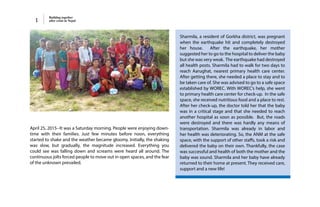 Building together
after crisis in Nepal1
Sharmila, a resident of Gorkha district, was pregnant
when the earthquake hit and completely destroyed
her house. After the earthquake, her mother
suggested her to go to the hospital to deliver the baby
but she was very weak. The earthquake had destroyed
all health posts. Sharmila had to walk for two days to
reach Aarughat, nearest primary health care center.
After getting there, she needed a place to stay and to
be taken care of. She was advised to go to a safe space
established by WOREC. With WOREC’s help, she went
to primary health care center for check-up. In the safe
space, she received nutritious food and a place to rest.
After her check-up, the doctor told her that the baby
was in a critical stage and that she needed to reach
another hospital as soon as possible. But, the roads
were destroyed and there was hardly any means of
transportation. Sharmila was already in labor and
her health was deteriorating. So, the ANM at the safe
space, with the support of other staffs, took a risk and
delivered the baby on their own. Thankfully, the case
was successful and health of both the mother and the
baby was sound. Sharmila and her baby have already
returned to their home at present. They received care,
support and a new life!
April 25, 2015--It was a Saturday morning. People were enjoying down-
time with their families. Just few minutes before noon, everything
started to shake and the weather became gloomy. Initially, the shaking
was slow, but gradually, the magnitude increased. Everything you
could see was falling down and screams were heard all around. The
continuous jolts forced people to move out in open spaces, and the fear
of the unknown prevailed.
 