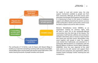 Building together
after crisis in Nepal 2
The earthquake of 7.8 Richter scale hit Nepal, with Barpak Village in
Gorkha as an epicenter. Everything including walls, houses and temples,
started falling down and the death toll reached nearly 9,000 within a few
weeks, leaving thousands of people homeless and injured.
For weeks in rural and remote areas, the only
support mechanism available to people was from
their community. Although, all of their houses were
destroyed,mostpeoplestoodtogetherwitheachother.
It is heartening to listen to the stories of resilience,
support and solidarity shared by the women survivors
of the earthquake. In all the communities, women took
the lead to support and care for other survivors.
Women's Rehabilitation Center (WOREC), as an
organization working for women's rights, took
the lead to reach out to the earthquake-affected
communities from the third day of the disaster. The
organization itself had also suffered, and several team
members themselves were in trauma as they had lost
their loved ones and their homes. Nevertheless, they
stood together with people in need. The support
work started from Kathmandu and extended to 12
earthquake-affected districts in coordination with the
National Alliance of Women Human Rights Defenders
(NAWHRD). Since the main objective of the relief
work was/is to be with women and support them
with love and compassion, the organization called its
initiative Sneha Campaign ('Sneha' meaning love and
compassion).
 