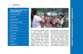Building together
after crisis in Nepal3
The campaign targeted women
in most difficult situations,
prioritizing the needs of pregnant
women, lactating mothers, elderly
women, women with disabilities
and adolescent girls. Initially,
WHRDs, especially those from the
unaffected areas like southern
belt of Nepal, came up and stood
together with their sisters in
difficulty. District women human
right defenders network (although
theleadersofthenetworkwerealso
under the tent and some of them
were even in mourning after losing
their family members) hosted
them and planned relief-response
activities. With time, Sneha
Campaign got regulated by specific
gender-sensitive guidelines that
were prepared jointly by WOREC
and NAWHRD. The guidelines were
SAFE SPACES HAVE BEEN
ESTABLISHED IN:
OKHALDHUNGA
RASUWA
RAMECHHAP
SINDHUPALCHOWK
DOLAKHA
KATHMANDU
BHAKTAPUR
LALITPUR
GORKHA
DHADING
KAVRE
NUWAKOT
JOURNEYFROMRESTORATIONOFCONFIDENCETO
 