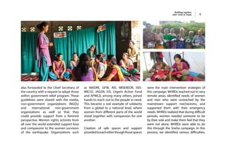 Building together
after crisis in Nepal 4
also forwarded to the Chief Secretary of
the country with a request to adopt those
within government relief program. These
guidelines were shared with the media,
non-government organizations (NGOs)
and international non-government
organizations as well so that they
could provide support from a feminist
perspective. Women rights activists from
all over the world extended support love
and compassion to the women survivors
of the earthquake. Organizations such
as MADRE, GFW, AEI, MISEREOR, ISIS-
WICCE, JAGSN, FJS, Urgent Action Fund
and APWLD, among many others, joined
hands to reach out to the people in need.
This became a real example of solidarity
from a global to a national level, where
women from different parts of the world
stood together with compassion for one
another.
Creation of safe spaces and support
providedtoeachotherthoughthosespaces
were the main intervention strategies of
this campaign. WHRDs reached out to very
remote areas, identified needs of women
and men who were unreached by the
mainstream support mechanisms, and
supported them with their emergency
needs. WHRDs realized that during difficult
periods, women needed someone to be
by their side and make them feel that they
were not alone. WHRDs were able to do
this through the Sneha campaign. In this
process, we identified various difficulties,
 