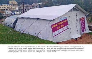 Building together
after crisis in Nepal 6
So post-earthquake, it was important to ensure that women
received psycho-social support during relief distribution. It
was imperative to make women feel that they were not alone.
Standing together with women in need and making her feel
that she and her family are not alone was very important. So,
along with relief distribution, the organization concentrated on
providing psycho-social first aid and psycho-social counselling to
women in need.
 