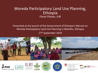 Woreda Participatory Land Use Planning,
Ethiopia
Fiona Flintan, ILRI
Presented at the launch of the Government of Ethiopia's Manual on
Woreda Participatory Land Use Planning in Bishoftu, Ethiopia
17th September 2019
 