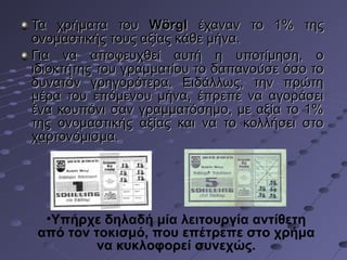 Τα χρήματα του Wörgl έχαναν το 1% της
ονομαστικής τους αξίας κάθε μήνα.
Για να αποφευχθεί αυτή η υποτίμηση, ο
ιδιοκτήτης του γραμματίου το δαπανούσε όσο το
δυνατόν γρηγορότερα. Ειδάλλως, την πρώτη
μέρα του επόμενου μήνα, έπρεπε να αγοράσει
ένα κουπόνι σαν γραμματόσημο, με αξία το 1%
της ονομαστικής αξίας και να το κολλήσει στο
χαρτονόμισμα.

•Υπήρχε δηλαδή μία λειτουργία αντίθετη
από τον τοκισμό, που επέτρεπε στο χρήμα
να κυκλοφορεί συνεχώς.

 