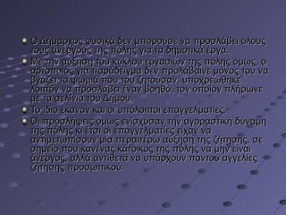 Ο Δήμαρχος φυσικά δεν μπορούσε να προσλάβει όλους
τους ανέργους της πόλης για τα δημοτικά έργα.
Με την αύξηση του κύκλου εργασιών της πόλης όμως, ο
αρτοποιός για παράδειγμα δεν προλάβαινε μόνος του να
βγάζει τα ψωμιά που του ζητούσαν, υποχρεώθηκε
λοιπόν να προσλάβει έναν βοηθό, τον οποίον πλήρωνε
με τα σελίνια του Δήμου.
Το ίδιο έκαναν και οι υπόλοιποι επαγγελματίες.
Οι προσλήψεις όμως ενίσχυσαν την αγοραστική δύναμη
της πόλης κι έτσι οι επαγγελματίες είχαν να
αντιμετωπίσουν μία περαιτέρω αύξηση της ζήτησης, σε
σημείο που κανένας κάτοικος της πόλης να μην είναι
άνεργος, αλλά αντίθετα να υπάρχουν παντού αγγελίες
ζήτησης προσωπικού.

 