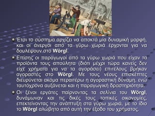 Έτσι το σύστημα αρχίζει να αποκτά μία δυναμική μορφή,
και οι άνεργοι από τα γύρω χωριά έρχονται για να
δουλέψουν στο Wörgl.
Επίσης οι παραγωγοί από τα γύρω χωριά που είχαν τα
προϊόντα τους απούλητα (διότι μέχρι τώρα κανείς δεν
είχε χρήματα για να τα αγοράσει) επιτέλους βρήκαν
αγοραστές στο Wörgl. Με τους νέους επισκέπτες
διευρύνεται ακόμα περαιτέρω η αγοραστική δύναμη, ενώ
ταυτόχρονα αυξάνεται και η παραγωγική δραστηριότητα.
Οι ξένοι εργάτες παίρνοντας τα σελίνια του Wörgl,
δυνάμωναν και τις δικές τους τοπικές οικονομίες,
επεκτείνοντας την ανάπτυξη στα γύρω χωριά, με το ίδιο
το Wörgl αλώβητο από αυτή την έξοδο του χρήματος.

 