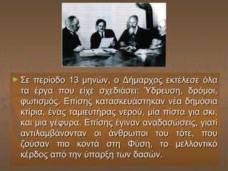 ► Σε

περίοδο 13 μηνών, ο Δήμαρχος εκτέλεσε όλα
τα έργα που είχε σχεδιάσει: Ύδρευση, δρόμοι,
φωτισμός. Επίσης κατασκευάστηκαν νέα δημόσια
κτίρια, ένας ταμιευτήρας νερού, μία πίστα για σκι,
και μια γέφυρα. Επίσης έγιναν αναδασώσεις, γιατί
αντιλαμβάνονταν οι άνθρωποι του τότε, που
ζούσαν πιο κοντά στη Φύση, το μελλοντικό
κέρδος από την ύπαρξη των δασών.

 