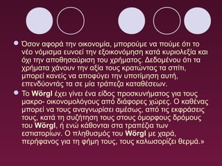  Όσον αφορά την οικονομία, μπορούμε να πούμε ότι το
νέο νόμισμα ευνοεί την εξοικονόμηση κατά κυριολεξία και
όχι την αποθησαύριση του χρήματος. Δεδομένου ότι τα
χρήματα χάνουν την αξία τους κρατώντας τα σπίτι,
μπορεί κανείς να αποφύγει την υποτίμηση αυτή,
επενδύοντάς τα σε μία τράπεζα καταθέσεων.
 Το Wörgl έχει γίνει ένα είδος προσκυνήματος για τους
μακρο- οικονομολόγους από διάφορες χώρες. Ο καθένας
μπορεί να τους αναγνωρίσει αμέσως, από τις εκφράσεις
τους, κατά τη συζήτηση τους στους όμορφους δρόμους
του Wörgl, ή ενώ κάθονται στα τραπέζια των
εστιατορίων. Ο πληθυσμός του Wörgl με χαρά,
περήφανος για τη φήμη τους, τους καλωσορίζει θερμά.»

 