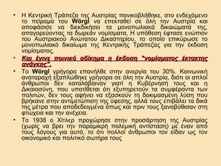•

•
•

•

Η Κεντρική Τράπεζα της Αυστρίας πανικοβλήθηκε, στο ενδεχόμενο
το πείραμα του Wörgl να επεκταθεί σε όλη την Αυστρία και
αποφάσισε να διεκδικήσει τα μονοπωλιακά δικαιώματά της,
απαγορεύοντας τα δωρεάν νομίσματα. Η υπόθεση έφτασε ενώπιον
του Αυστριακού Ανώτατου Δικαστηρίου, το οποίο επικύρωσε το
μονοπωλιακό δικαίωμα της Κεντρικής Τράπεζας για την έκδοση
νομίσματος.
Και έγινε ποινικό αδίκημα η έκδοση "νομίσματος έκτακτης
ανάγκης".
Το Wörgl γρήγορα επανήλθε στην ανεργία του 30%. Κοινωνική
αναταραχή εξαπλώθηκε γρήγορα σε όλη την Αυστρία, διότι οι απλοί
άνθρωποι δεν καταλάβαιναν γιατί η Κυβέρνησή τους και η
Δικαιοσύνη, που υποτίθεται ότι εξυπηρετούν τα συμφέροντα των
πολιτών, δεν τους αφήνει να εξασκούν τη δοκιμασμένη λύση που
βρήκανε στην αντιμετώπιση της ύφεσης, αλλά τους επιβάλει τα δικά
της μέτρα που αποδεδειγμένα όπως και πριν τους ξαναβύθισαν στη
φτώχεια και την ανέχεια.
Το 1938 ο Χίτλερ προχώρησε στην προσάρτηση της Αυστρίας
(χωρίς να βρει την παραμικρή πολεμική αντίσταση) με έναν από
τους λόγους για αυτό, το ότι πολλοί άνθρωποι τον είδαν ως τον
οικονομικό και πολιτικό σωτήρα τους

 