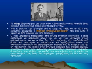 •
•
•

Το Wörgl (Βεργκλ) ήταν μια μικρή πόλη 4.500 κατοίκων στην Αυστρία όπου
διεξήχθη ένα καινοτόμο οικονομικό πείραμα το 1932.
Ήδη η Ευρώπη είχε χτυπηθεί από το κραχ του 1929, και το 1931 που
εκλέχτηκε Δήμαρχος ο Michael Unterguggenberger, ήδη είχε έλθει η
Unterguggenberger
ύφεση με 30% ανεργία, και 10% άπορους.
Ο νέος Δήμαρχος προερχόταν από φτωχή αγροτική οικογένεια, ο ίδιος
κατόρθωσε να μορφωθεί μόνος του και να γίνει μηχανικός στους
σιδηροδρόμους. Αν και ο ίδιος δεν ήταν μαρξιστής, είχε συνδικαλιστική
δράση και υποστήριζε τα συμφέροντα των εργαζομένων έναντι των
πλουσίων επενδυτών του σιδηροδρόμου, πράγμα που το πλήρωσε με την
μη προσωπική του άνοδο στην ανώτερη ιεραρχία των σιδηροδρομικών
υπαλλήλων. Ήταν ένας άνθρωπος ανοιχτόμυαλος, πρακτικός, εργατικός,
δραστήριος που κέρδισε την καρδιά των συμπολιτών του, οι οποίοι τον
εμπιστεύτηκαν στη θέση του Δημάρχου, γνωρίζοντας ότι δεν θα τους
προδώσει

 
