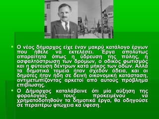  Ο νέος δήμαρχος είχε έναν μακρύ κατάλογο έργων
που ήθελε να εκτελέσει. Έργα απολύτως
απαραίτητα όπως η ύδρευση της πόλης, η
ασφαλτόστρωση των δρόμων, ο οδικός φωτισμός
και η φύτευση δέντρων κατά μήκος των οδών. Αλλά
τα δημοτικά ταμεία ήταν σχεδόν άδεια, και οι
δημότες ήταν ήδη σε δεινή οικονομική κατάσταση,
αντιμετωπίζοντας αρκετοί από αυτούς πρόβλημα
επιβίωσης.
 Ο Δήμαρχος καταλάβαινε ότι μία αύξηση της
φορολογίας
τους,
προκειμένου
να
χρηματοδοτηθούν τα δημοτικά έργα, θα οδηγούσε
σε περαιτέρω φτώχεια κα ύφεση.

 