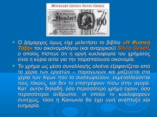 



Ο Δήμαρχος όμως είχε μελετήσει το βιβλίο «Η Φυσική
Τάξη» του οικονομολόγου (και αναρχικού) Silvio Gesell,
ο οποίος πίστευε ότι η αργή κυκλοφορία του χρήματος
είναι η κύρια αιτία για την παραπαίουσα οικονομία.
Το χρήμα ως μέσο συναλλαγής ολοένα εξαφανίζεται από
τα χέρια των εργατών – παραγωγών και μαζεύεται στα
χέρια των λίγων που το συσσωρεύουν, εκμεταλλεύονται
τους τόκους, και δεν το επιστρέφουν πίσω στην αγορά.
Κατ΄ αυτόν δηλαδή, όσο περισσότερο χρήμα έχουν, όσο
περισσότεροι άνθρωποι, οι οποίοι το κυκλοφορούν
συνεχώς, τόσο η Κοινωνία θα έχει υγιή ανάπτυξη και
ευημερία.

 