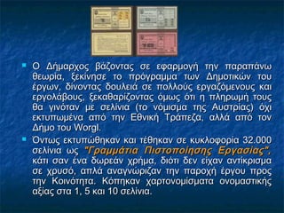 



Ο Δήμαρχος βάζοντας σε εφαρμογή την παραπάνω
θεωρία, ξεκίνησε το πρόγραμμα των Δημοτικών του
έργων, δίνοντας δουλειά σε πολλούς εργαζόμενους και
εργολάβους, ξεκαθαρίζοντας όμως ότι η πληρωμή τους
θα γινόταν με σελίνια (το νόμισμα της Αυστρίας) όχι
εκτυπωμένα από την Εθνική Τράπεζα, αλλά από τον
Δήμο του Worgl.
Όντως εκτυπώθηκαν και τέθηκαν σε κυκλοφορία 32.000
σελίνια ως "Γραμμάτια Πιστοποίησης Εργασίας",
κάτι σαν ένα δωρεάν χρήμα, διότι δεν είχαν αντίκρισμα
σε χρυσό, απλά αναγνώριζαν την παροχή έργου προς
την Κοινότητα. Κόπηκαν χαρτονομίσματα ονομαστικής
αξίας στα 1, 5 και 10 σελίνια.

 