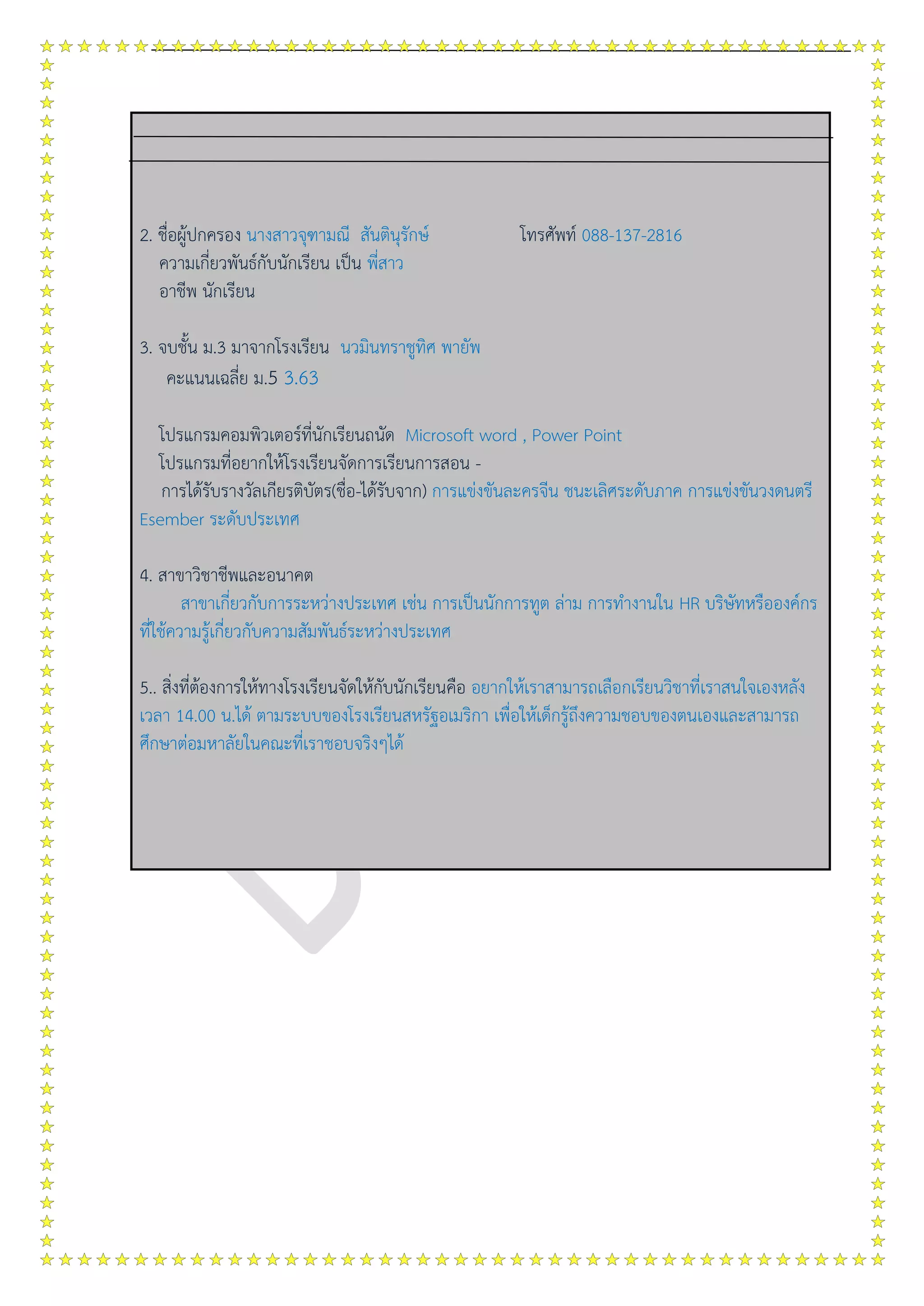 2. ชื่อผู้ปกครอง นางสาวจุฑามณี สันตินุรักษ์ โทรศัพท์ 088-137-2816
ความเกี่ยวพันธ์กับนักเรียน เป็น พี่สาว
อาชีพ นักเรียน
3. จบชั้น ม.3 มาจากโรงเรียน นวมินทราชูทิศ พายัพ
คะแนนเฉลี่ย ม.5 3.63
โปรแกรมคอมพิวเตอร์ที่นักเรียนถนัด Microsoft word , Power Point
โปรแกรมที่อยากให้โรงเรียนจัดการเรียนการสอน -
การได้รับรางวัลเกียรติบัตร(ชื่อ-ได้รับจาก) การแข่งขันละครจีน ชนะเลิศระดับภาค การแข่งขันวงดนตรี
Esember ระดับประเทศ
4. สาขาวิชาชีพและอนาคต
สาขาเกี่ยวกับการระหว่างประเทศ เช่น การเป็นนักการทูต ล่าม การทางานใน HR บริษัทหรือองค์กร
ที่ใช้ความรู้เกี่ยวกับความสัมพันธ์ระหว่างประเทศ
5.. สิ่งที่ต้องการให้ทางโรงเรียนจัดให้กับนักเรียนคือ อยากให้เราสามารถเลือกเรียนวิชาที่เราสนใจเองหลัง
เวลา 14.00 น.ได้ ตามระบบของโรงเรียนสหรัฐอเมริกา เพื่อให้เด็กรู้ถึงความชอบของตนเองและสามารถ
ศึกษาต่อมหาลัยในคณะที่เราชอบจริงๆได้
 