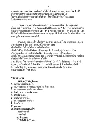 4
อาการจะรุนแรงมากจนบางครั้งขยับข้อไม่ได้ และอาการจะหายภายใน 1 - 2
สัปดาห์ บางรายอาจมีอาการปวดข้อนานเป็ นเดือนหรือเป็ นปีได้
ไม่พบผู้ป่วยที่มีอาการรุนแรงถึงขั้นช็อก โรคนี้ไม่มียารักษาโดยเฉพาะ
จึงต้องรักษาตามอาการ
นายแพทย์สุวรรณชัย กล่าวต่อไปว่า สถานการณ์โรคไข้ปวดข้อยุงลาย
ตั้งแต่วันที่ 1 มกราคม - 16 กันยายน 2562 พบผู้ป่วย 7,481 ราย ไม่มีผู้เสียชีวิต
กลุ่มอายุที่พบผู้ป่วยมากที่สุดคือ 25 - 34 ปี รองลงมาคือ 35 - 44 ปี และ 15 - 24
ปี จังหวัดที่มีอัตราป่วยต่อประชากรแสนคนสูงสุด 5 อันดับแรก คือ ปัตตานี ระนอง
ตาก ภูเก็ต และสงขลา ตามลาดับ
สาหรับการป้องกันโรคไข้ปวดข้อยุงลาย ขอเน้นย้าให้ประชาชนยึดหลัก 3
เก็บ ป้องกัน 3 โรค คือ 1.เก็บบ้านให้สะอาด เช่น
พับเก็บเสื้อผ้าใส่ในตู้หรือแขวนให้เรียบร้อย
เพื่อไม่ให้มีมุมอับทึบเป็นที่เกาะพักของยุง 2.เก็บขยะที่อยู่บริเวณรอบบ้าน
เก็บภาชนะใส่อาหารหรือน้าดื่มที่ทิ้งไว้ใส่ถุงดา และนาไปทิ้งลงถังขยะ
เพื่อไม่ให้เป็นแหล่งเพาะพันธุ์ยุง และ 3.เก็บน้า ภาชนะที่ใส่น้าเพื่ออุปโภค บริโภค
ต้องปิดฝาให้มิดชิด ล้างคว่าภาชนะใส่น้า
และเปลี่ยนน้าในกระถางหรือแจกันทุกสัปดาห์ ป้องกันไม่ให้ยุงลายวางไข่ ทั้งนี้
จะสามารถป้องกันได้ 3 โรค คือ 1.โรคไข้เลือดออก 2.โรคติดเชื้อไวรัสซิกา
3.โรคไข้ปวดข้อยุงลาย สามารถสอบถามข้อมูลเพิ่มเติมได้ที่สายด่วน
กรมควบคุมโรค โทร.1422
วิธีดาเนินงาน
แนวทางการดาเนินงาน
1.ค้นหาหัวข้อที่ตนสนใจ
2.รวบรวมข้อมูล ทั้งทางอินเทอร์เน็ต ทั้งทางสถิติ
3.ตรวจสอบความถูกต้องของข้อมูล
4.จัดทาโครงร่างของโครงงาน
5.สร้างโครงงาน
6.แก้ปัญหาที่เกิดขึ้น
7.ตรวจสอบความถูกต้อง
8.ประเมินผล
7.เผยแพร่
เครื่องมือและอุปกรณ์ที่ใช้
-คอมพิวเตอร์
-โทรศัพท์
งบประมาณ
5,000-10,000บาท
 