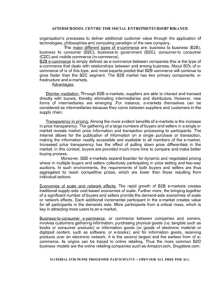 AFTERSCHOOOL CENTRE FOR SOCIAL ENTREPRENEURSHIP BIKANER

organization’s processes to deliver additional customer value through the application of
technologies, philosophies and computing paradigm of the new company.
              The major different types of e-commerce are: business to business (B2B),
business to consumer (B2C), business-to government (B2G), consumer-to consumer
(C2C) and mobile commerce (m-commerce).
B2B e-commerce is simply defined as e-commerce between companies this is the type of
e-commerce that deals with relationships between and among business. About 80% of e-
commerce of is of this type, and most experts predict that B2B commerce will continue to
grow faster than the B2C segment. The B2B market has two primary components: e-
frastructure and e-markets.
       Advantages:

    Disinter mediation: Through B2B e-markets, suppliers are able to interact and transact
directly with buyers, thereby eliminating intermediaries and distributors. However, new
forms of intermediaries are emerging .For instance, e-markets themselves can be
considered as intermediaries because they come between suppliers and customers in the
supply chain.

    Transparency in pricing: Among the more evident benefits of e-markets is the increase
in price transparency. The gathering of a large numbers of buyers and sellers in a single e-
market reveals market price information and transaction processing to participants. The
Internet allows for the publication of information on a single purchase or transaction,
making the information readily accessible and available to all members of the e-market.
Increased price transparency has the effect of pulling down price differentials in the
market. In this context, buyers are provided much more time to compare and make better
buying process.
             Moreover, B2B e-markets expand boarder for dynamic and negotiated pricing
where in multiple buyers and sellers collectively participating in price setting and two-way
auctions. In such environments, the requirements of both buyers and sellers are thus
aggregated to reach competitive prices, which are lower than those resulting from
individual actions.

Economies of scale and network effects: The rapid growth of B2B e-markets creates
traditional supply-side cost-based economies of scale. Further more, the bringing together
of a significant number of buyers and sellers provide the demand-side economies of scale
or network effects. Each additional incremental participant in the e-market creates value
for all participants in the demands side. More participants from a critical mass, which is
key in attracting more users to an e-market.

Business-to-consumer e-commerce, or commerce between companies and comers,
involves customers gathering information, purchasing physical goods (i.e. tangible such as
books or consumer products) or information goods (or goods of electronic material or
digitized content. such as software, or e-books); and for information goods, receiving
products over an electronic network. It is the second largest and the earliest from of e-
commerce, its origins can be traced to online retailing. Thus the more common B2C
business models are the online retailing companies such as Amazon.com, Drugstore.com.


     MATERIAL FOR PGPSE PROGRMME PARTICIPANTS – OPEN FOR ALL FREE FOR ALL
 