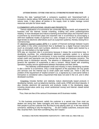 AFTERSCHOOOL CENTRE FOR SOCIAL ENTREPRENEURSHIP BIKANER

Sharing this data “upstream”(with a company’s suppliers) and “downstream”(with a
company’s clients) allows SCM applications to improve the time-to-market of product and
reduce costs. It also allows all parties in the supply chain to better manage current
resources and plan for future needs.

E-COMMERCE APPLICATIONS: ISSUES AND PROSPECTS
     Various applications of e-commerce are continually affecting trends and prospects for
business over the Internet; include e-banking, e-tailing and online publishing/online
retailing. A more developed and mature e-banking environment plays and important role in
e-commerce by environment plays and important role in e-commerce by encouraging a
shift from traditional modes of payment (i.e. cash, cheques or any from of paper based
legal tender) to electronic alternatives (such as e-payment systems), thereby closing the e-
commerce loop.
An electronic payment system (EPS) is a system of financial exchange between buyers
and sellers in the online environment that is facilitated by a digital financial instrument
(such as encrypted credit card numbers, electronic checks or digital cash) backed by a
bank, an intermediary or by legal tender.
EPS play an important role in e-commerce because it closes the e-commerce loop. In
developing countries, the underdeveloped electronic payments system is a serious
impediment to the growth of e-commerce. In many countries, entrepreneurs are not able to
accept credit card payments over the Internet due to legal and business concerns. The
primary issue is transaction security. The absence or inadequacy of legal infrastructure
governs the operation of e-payments is also a concern. Hence banks with e-banking
operations employ service agreements between themselves and their clients.
            The relatively underdeveloped credit card industry in many developing countries
is also a barrier to e-commerce. Only a small segment of the population can buy goods
and services over the Internet due to small credit card market use. There is also the
problem of the requirement of “explicit consent” (i.e. a signature) by a card owner before a
transaction is considered valid a requirement that does not exist in the U.S. and in other
developed countries.

    E-banking includes familiar and relatively mature electronically based products in
developing markets, such as telephone banking, credit cards, ATMS and direct deposits. It
also includes electronic bill payments and products mostly in the developing stage,
including stored-value cards (e.g. smart cards/smart money) and Internet –based stored
value products.

  Thus, there are few of the various E-businesses and E-business models.



 ‘‘In this business environment, satisfy the customer is a sacred cow. Even most car
dealers are doing that. Sales managers and store managers everywhere are imploring
their people to put the customer first. But they’re only playing catch up. In the new world of
commerce, satisfying is only the beginning . . . So don’t satisfy customers, everyone does
that. Surprise them. Give them something they don’t expect.’’


      MATERIAL FOR PGPSE PROGRMME PARTICIPANTS – OPEN FOR ALL FREE FOR ALL
 