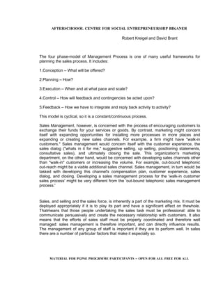 AFTERSCHOOOL CENTRE FOR SOCIAL ENTREPRENEURSHIP BIKANER

                                                Robert Kreigel and David Brant



The four phase-model of Management Process is one of many useful frameworks for
planning the sales process. It includes:

1.Conception – What will be offered?

2.Planning – How?

3.Execution – When and at what pace and scale?

4.Control – How will feedback and contingencies be acted upon?

5.Feedback – How we have to integrate and reply back activity to activity?

This model is cyclical, so it is a constant/continuous process.

Sales Management, however, is concerned with the process of encouraging customers to
exchange their funds for your services or goods. By contrast, marketing might concern
itself with expanding opportunities for installing more processes in more places and
expanding or creating new sales channels. For example, a firm might have "walk-in
customers." Sales management would concern itself with the customer experience, the
sales dialog ("whats in it for me," suggestive selling, up selling, positioning statements,
consultative sales), and ultimately closing the sale. This organization's marketing
department, on the other hand, would be concerned with developing sales channels other
than "walk-in" customers or increasing the volume. For example, out-bound telephonic
out-reach might be a viable additional sales channel. Sales management, in turn would be
tasked with developing this channel's compensation plan, customer experience, sales
dialog, and closing. Developing a sales management process for the 'walk-in customer
sales process' might be very different from the 'out-bound telephonic sales management
process.'


Sales, and selling and the sales force, is inherently a part of the marketing mix. It must be
deployed appropriately if it is to play its part and have a significant effect on thewhole.
Thatmeans that those people undertaking the sales task must be professional: able to
communicate persuasively and create the necessary relationship with customers. It also
means that the efforts of sales staff must be properly coordinated and therefore well
managed: sales management is therefore important, and can directly influence results.
The management of any group of staff is important if they are to perform well. In sales
there are a number of particular factors that make it especially so.




      MATERIAL FOR PGPSE PROGRMME PARTICIPANTS – OPEN FOR ALL FREE FOR ALL
 