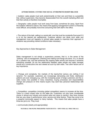 AFTERSCHOOOL CENTRE FOR SOCIAL ENTREPRENEURSHIP BIKANER

» Isolation: sales people must work predominantly on their own and there is a possibility
that, without supervision, they become disassociated from the overall marketing effort and
that their activity is therefore incomplete.

» Geography: sales people must work away from base, sometimes far away. Apart from
the isolation referred to above, this means that applying management to them is inherently
more difficult, and probably more time consuming than with staff in the office.



» The nature of the task: selling is a social skill, one that must be constantly fine-tuned if it
is to do the desired job satisfactorily. Customer attrition can dilute such skills and
management must act regularly to prompt sales people to maximize their approach in
whatever way prevailing market conditions make necessary.



Key Approaches to Sales Management



Sales management is not simply a supervisory process, that is, in the sense of the
‘‘policing’’ role of management: checking and making sure things are done. It is, or should
be, a creative role, one that enhances the ongoing sales activity and ensures it achieves
everything possible. So too the relationship between sales people and sales manager
should be a constructive one and viewed as such by both sides. Two other factors are of
key importance.



» Change and complexity: the markets of the twenty-first century are nothing if not
dynamic. For example: customers are increasingly demanding and fickle, distribution
patterns are ever changing (e.g. with the increasing power of large customers and the e-
sales routes now possible in many industries), buying processes and responsibilities
change and pressure on time means buyers may want less personal relationships with
suppliers.



» Competition: competition (including global competition) seems to increase all the time.
There is a direct impact here on the sales job. Customers not only have considerable
choice in almost any industry and product area one cares to mention, they have choices
that are very close in performance, price, service and other factors. There has come to be
a powerful commodity aspect to many markets. This means that sales people have a
three-tier job to do. They must:

» communicate (clearly and appropriately)

      MATERIAL FOR PGPSE PROGRMME PARTICIPANTS – OPEN FOR ALL FREE FOR ALL
 