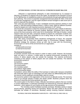 AFTERSCHOOOL CENTRE FOR SOCIAL ENTREPRENEURSHIP BIKANER

        Adhocism is organizational philosophy or style characterized by (1) aversion to
planning, (2) tendency to respond only to the urgent, as opposed to the important (3) focus
on fire fighting than on establishing systems and procedures through goal setting and long
term planning. This is kind of corporate management that took places till 1930, in this form
of corporate management, only the urgent situations forced managers to take some sort of
action to deal with the situation.
Then come the great depression. It was a worldwide economic downturn starting in most
places in 1929 and ending at different times in 1930s or early 1940s for different countries.
It was the largest and most important economic depression in 20th century.
This forced the companies to adopt the mechanism of planned policy instead of adhocism.
This included what referred as scenario building. Basically, companies had to take into
account the future scenarios, which were full of uncertainties. With help of intuition, market
research data and past data, companies started to prepare for unforeseen incidents and.
contingencies these were anticipated so as to being ready for the future in case such
developments actually took place.
Even after being incorporated these situational contingencies of future, the corporate
management had to move from planned policy to Environment Strategy Interface.
Whatever strategy the company comes up with, has to cope with the environment.
Environment is in terms of the environment for an organization.                             It
consists of:
   a) External Environment
   b) Internal Environment

The External Environment:
A business converts inputs into outputs in order to make a profit. However, the business
does not exist in a vacuum, it exists within an external environment consisting of the
actions of others players who are outside the business. The external environment
consisting of the actions of others players who are outside the business. The external
environment consist of:
Competitors
The economic system
The social system
The monetary system
The political / legal system
The environmental system
Competitors’ actions affect the ability of the business to make profit, because competitors
will continually seek to gain an advantage over each other’s by differentiating their product
and service, and by seeking to provide better value for money.
The economic system is the organization of the economy to allocate scores. The economy
tends to go through periods of faster and slower growth. Business prospers when the
economy is dooming and living standards are rising.
The social system is the fabric of ideas. Attitudes and behavior patterns that are involved
in human relationships. In particular businesses are influenced by consumer attitudes and
behaviors’, which depend on such factors as the age structure of the population.
           The monetary system facilitates business exchange. Monetary activity is based
around earning, spending saving and borrowing. Money has been linked to the oil that
lubricates the wheels of commerce. Monetary activity involving financial institutions,

      MATERIAL FOR PGPSE PROGRMME PARTICIPANTS – OPEN FOR ALL FREE FOR ALL
 