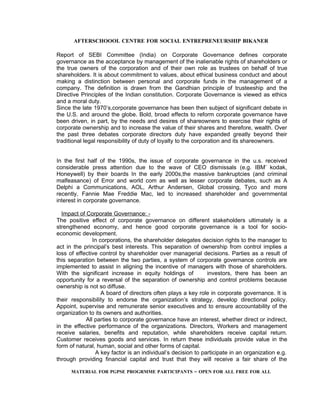 AFTERSCHOOOL CENTRE FOR SOCIAL ENTREPRENEURSHIP BIKANER

Report of SEBI Committee (India) on Corporate Governance defines corporate
governance as the acceptance by management of the inalienable rights of shareholders or
the true owners of the corporation and of their own role as trustees on behalf of true
shareholders. It is about commitment to values, about ethical business conduct and about
making a distinction between personal and corporate funds in the management of a
company. The definition is drawn from the Gandhian principle of trusteeship and the
Directive Principles of the Indian constitution. Corporate Governance is viewed as ethics
and a moral duty.
Since the late 1970’s,corporate governance has been then subject of significant debate in
the U.S. and around the globe. Bold, broad effects to reform corporate governance have
been driven, in part, by the needs and desires of shareowners to exercise their rights of
corporate ownership and to increase the value of their shares and therefore, wealth. Over
the past three debates corporate directors duty have expanded greatly beyond their
traditional legal responsibility of duty of loyalty to the corporation and its shareowners.


In the first half of the 1990s, the issue of corporate governance in the u.s. received
considerable press attention due to the wave of CEO dismissals (e.g. IBM’ kodak,
Honeywell) by their boards In the early 2000s,the massive bankruptcies (and criminal
malfeasance) of Error and world com as well as lesser corporate debates, such as A
Delphi a Communications, AOL, Arthur Andersen, Global crossing, Tyco and more
recently, Fannie Mae Freddie Mac, led to increased shareholder and governmental
interest in corporate governance.

  Impact of Corporate Governance: -
The positive effect of corporate governance on different stakeholders ultimately is a
strengthened economy, and hence good corporate governance is a tool for socio-
economic development.
               In corporations, the shareholder delegates decision rights to the manager to
act in the principal’s best interests. This separation of ownership from control implies a
loss of effective control by shareholder over managerial decisions. Parties as a result of
this separation between the two parties, a system of corporate governance controls are
implemented to assist in aligning the incentive of managers with those of shareholders.
With the significant increase in equity holdings of           investors, there has been an
opportunity for a reversal of the separation of ownership and control problems because
ownership is not so diffuse.
                   A board of directors often plays a key role in corporate governance. It is
their responsibility to endorse the organization’s strategy, develop directional policy.
Appoint, supervise and remunerate senior executives and to ensure accountability of the
organization to its owners and authorities.
            All parties to corporate governance have an interest, whether direct or indirect,
in the effective performance of the organizations. Directors, Workers and management
receive salaries, benefits and reputation, while shareholders receive capital return.
Customer receives goods and services. In return these individuals provide value in the
form of natural, human, social and other forms of capital.
                A key factor is an individual’s decision to participate in an organization e.g.
through providing financial capital and trust that they will receive a fair share of the

      MATERIAL FOR PGPSE PROGRMME PARTICIPANTS – OPEN FOR ALL FREE FOR ALL
 