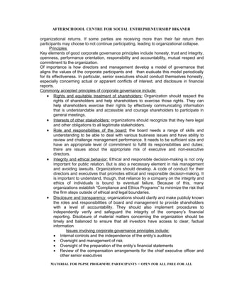 AFTERSCHOOOL CENTRE FOR SOCIAL ENTREPRENEURSHIP BIKANER

organizational returns. If some parties are receiving more than their fair return then
participants may choose to not continue participating, leading to organizational collapse.
      Principles
Key elements of good corporate governance principles include honesty, trust and integrity,
openness, performance orientation, responsibility and accountability, mutual respect and
commitment to the organization.
Of importance is how directors and management develop a model of governance that
aligns the values of the corporate participants and than evaluate this model periodically
for its effectiveness. In particular, senior executives should conduct themselves honestly,
especially concerning actual or apparent conflicts of interest, and disclosure in financial
reports.
Commonly accepted principles of corporate governance include:
    • Rights and equitable treatment of shareholders: Organization should respect the
         rights of shareholders and help shareholders to exercise those rights. They can
         help shareholders exercise their rights by effectively communicating information
         that is understandable and accessible and courage shareholders to participate in
         general meetings.
    • Interests of other stakeholders: organizations should recognize that they here legal
         and other obligations to all legitimate stakeholders.
    • Role and responsibilities of the board: the board needs a range of skills and
         understanding to be able to deal with various business issues and have ability to
         review and challenge management performance. It needs to be sufficient size and
         have an appropriate level of commitment to fulfill its responsibilities and duties;
         there are issues about the appropriate mix of executive and non-executive
         directors.
    • Integrity and ethical behavior: Ethical and responsible decision-making is not only
         important for public relation. But is also a necessary element in risk management
         and avoiding lawsuits. Organizations should develop. A code of conduct for their
         directors and executives that promotes ethical and responsible decision-making. It
         is important to understand, though, that reliance by a company on the integrity and
         ethics of individuals is bound to eventual failure. Because of this, many
         organizations establish “Compliance and Ethics Programs” to minimize the risk that
         the firm steps outside of ethical and legal boundaries.
    • Disclosure and transparency: organizations should clarify and make publicly known
         the roles and responsibilities of board and management to provide shareholders
         with a level of accountability. They should also implement procedures to
         independently verify and safeguard the integrity of the company’s financial
         reporting. Disclosure of material matters concerning the organization should be
         timely and balanced to ensure that all investors have access to clear, factual
         information
                 Issues involving corporate governance principles include:
         • Internal controls and the independence of the entity’s auditors
         • Oversight and management of risk
         • Oversight of the preparation of the entity’s financial statements
         • Review of the compensation arrangements for the chief executive officer and
             other senior executives

     MATERIAL FOR PGPSE PROGRMME PARTICIPANTS – OPEN FOR ALL FREE FOR ALL
 